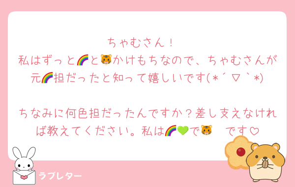 ちゃむさん！
私はずっと🌈と🐯かけもちなので、ちゃむさんが元🌈担だったと知って嬉しいです(*´∇｀*)
ちなみに何色担だったんですか？差し支えなければ教えてください。私は🌈💚で🐯🧡です