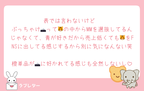 表では言わないけど
ぶっちゃけ🗻って🐯の中からMMを選抜してるんじゃなくて、青が好きだから売上低くても🐯をFNSに出してる感じするから別に気になんない笑
橙単品が🗻に好かれてる感じも全然しないし