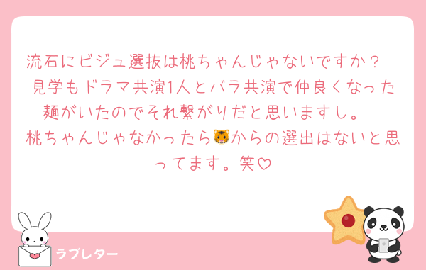 流石にビジュ選抜は桃ちゃんじゃないですか？
見学もドラマ共演1人とバラ共演で仲良くなった麺がいたのでそれ繋がりだと思いますし。
桃ちゃんじゃなかったら🐯からの選出はないと思ってます。笑