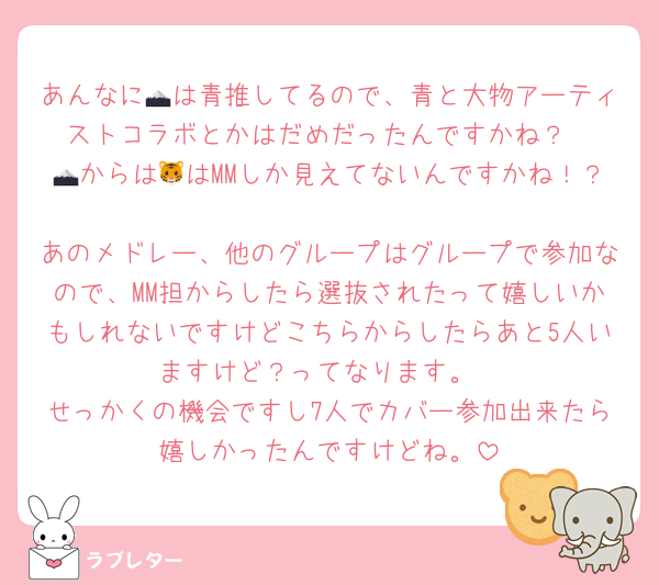 あんなに🗻は青推してるので、青と大物アーティストコラボとかはだめだったんですかね？
🗻からは🐯はMMしか見えてないんですかね！？
あのメドレー、他のグループはグループで参加なので、MM担からしたら選抜されたって嬉しいかもしれないですけどこちらからしたらあと5人いますけど？ってなります。
せっかくの機会ですし7人でカバー参加出来たら嬉しかったんですけどね。