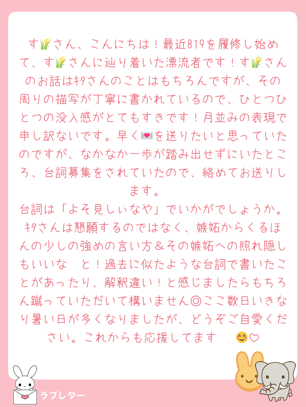 す🌾さん、こんにちは！最近819を履修し始めて、す🌾さんに辿り着いた漂流者です！す🌾さんのお話はｷﾀさんのことはもちろんですが、その周りの描写が丁寧に書かれているので、ひとつひとつの没入感がとてもすきです！月並みの表現で申し訳ないです。早く💌を送りたいと思っていたのですが、なかなか一歩が踏み出せずにいたところ、台詞募集をされていたので、絡めてお送りします。
台詞は「よそ見しぃなや」でいかがでしょうか。ｷﾀさんは懇願するのではなく、嫉妬からくるほんの少しの強めの言い方＆その嫉妬への照れ隠しもいいな〜と！過去に似たような台詞で書いたことがあったり、解釈違い！と感じましたらもちろん蹴っていただいて構いません◎ここ数日いきなり暑い日が多くなりましたが、どうぞご自愛ください。これからも応援してます〜☺️🤍