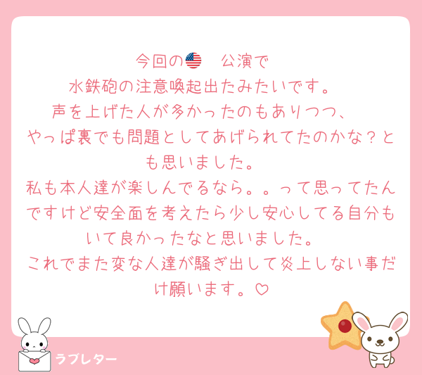 今回の🇺🇸公演で
水鉄砲の注意喚起出たみたいです。
声を上げた人が多かったのもありつつ、
やっぱ裏でも問題としてあげられてたのかな？とも思いました。
私も本人達が楽しんでるなら。。って思ってたんですけど安全面を考えたら少し安心してる自分もいて良かったなと思いました。
これでまた変な人達が騒ぎ出して炎上しない事だけ願います。