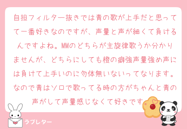 自担フィルター抜きでは青の歌が上手だと思ってて一番好きなのですが、声量と声が細くて負けるんですよね。MMのどちらが主旋律歌うか分かりませんが、どちらにしても橙の癖強声量強め声には負けて上手いのに勿体無いないってなります。なので青はソロで歌ってる時の方がちゃんと青の声がして声量感じなくて好きです。