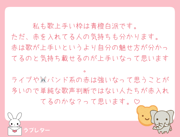 私も歌上手い枠は青橙白派です。
ただ、赤を入れてる人の気持ちも分かります。
赤は歌が上手いというより自分の魅せ方が分かってるのと気持ち載せるのが上手いなって思います。
ライブや🐰バンド系の赤は強いなって思うことが多いので単純な歌声判断ではない人たちが赤入れてるのかな？って思います。