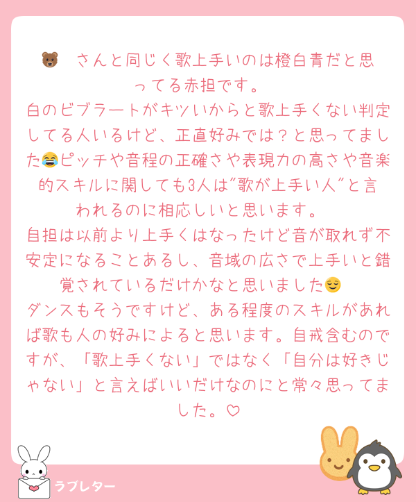 🐻‍❄️さんと同じく歌上手いのは橙白青だと思ってる赤担です。
白のビブラートがキツいからと歌上手くない判定してる人いるけど、正直好みでは？と思ってました😂ピッチや音程の正確さや表現力の高さや音楽的スキルに関しても3人は"歌が上手い人"と言われるのに相応しいと思います。
自担は以前より上手くはなったけど音が取れず不安定になることあるし、音域の広さで上手いと錯覚されているだけかなと思いました😌
ダンスもそうですけど、ある程度のスキルがあれば歌も人の好みによると思います。自戒含むのですが、「歌上手くない」ではなく「自分は好きじゃない」と言えばいいだけなのにと常々思ってました。