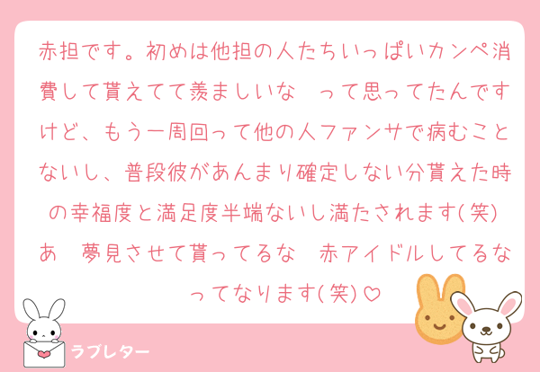 赤担です。初めは他担の人たちいっぱいカンペ消費して貰えてて羨ましいな〜って思ってたんですけど、もう一周回って他の人ファンサで病むことないし、普段彼があんまり確定しない分貰えた時の幸福度と満足度半端ないし満たされます(笑)あ〜夢見させて貰ってるな〜赤アイドルしてるな〜ってなります(笑)