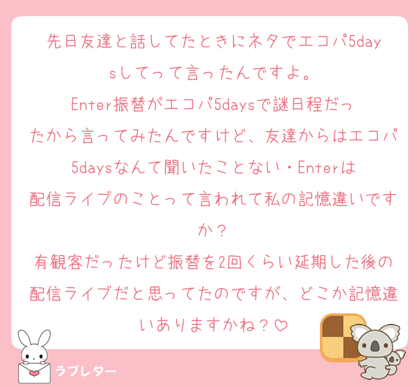 先日友達と話してたときにネタでエコパ5daysしてって言ったんですよ。
Enter振替がエコパ5daysで謎日程だったから言ってみたんですけど、友達からはエコパ5daysなんて聞いたことない・Enterは配信ライブのことって言われて私の記憶違いですか？
有観客だったけど振替を2回くらい延期した後の配信ライブだと思ってたのですが、どこか記憶違いありますかね？