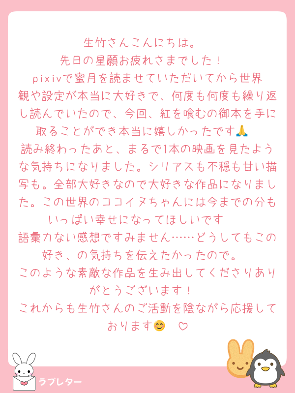 生竹さんこんにちは。
先日の星願お疲れさまでした！
pixivで蜜月を読ませていただいてから世界観や設定が本当に大好きで、何度も何度も繰り返し読んでいたので、今回、紅を喰むの御本を手に取ることができ本当に嬉しかったです🙏
読み終わったあと、まるで1本の映画を見たような気持ちになりました。シリアスも不穏も甘い描写も。全部大好きなので大好きな作品になりました。この世界のココイヌちゃんには今までの分もいっぱい幸せになってほしいです🥲
語彙力ない感想ですみません……どうしてもこの好き、の気持ちを伝えたかったので。
このような素敵な作品を生み出してくださりありがとうございます！
これからも生竹さんのご活動を陰ながら応援しております😊❣️