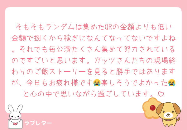 そもそもランダムは集めたQRの金額よりも低い金額で捌くから稼ぎになんてなってないですよね。それでも毎公演たくさん集めて努力されているのですごいと思います。ガッツさんたちの現場終わりのご飯ストーリーを見ると勝手ではありますが、今日もお疲れ様です😭楽しそうでよかった😭と心の中で思いながら過ごしています。