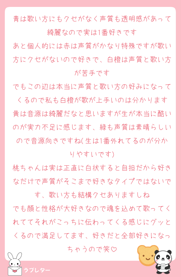 青は歌い方にもクセがなく声質も透明感があって綺麗なので実は1番好きです
あと個人的には赤は声質がかなり特殊ですが歌い方にクセがないので好きで、白橙は声質と歌い方が苦手です
でもこの辺は本当に声質と歌い方の好みになってくるので私も白橙が歌が上手いのは分かります
黄は音源は綺麗だなと思いますが生が本当に酷いのが実力不足に感じます、緑も声質は素晴らしいので音源向きですね(生は1番外れてるのが分かりやすいです)
桃ちゃんは実は正直に白状すると自担だから好きなだけで声質がそこまで好きなタイプではないです、歌い方も結構クセありますしね
でも顔と性格が大好きなので魂を込めて歌ってくれててそれがこっちに伝わってくる感じにグッとくるので満足してます、好きだと全部好きになっちゃうので笑