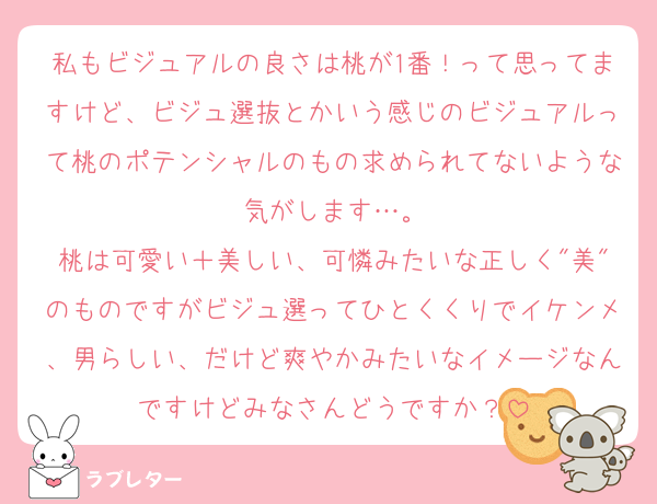 私もビジュアルの良さは桃が1番！って思ってますけど、ビジュ選抜とかいう感じのビジュアルって桃のポテンシャルのもの求められてないような気がします…。
桃は可愛い＋美しい、可憐みたいな正しく"美"のものですがビジュ選ってひとくくりでイケンメ、男らしい、だけど爽やかみたいなイメージなんですけどみなさんどうですか？