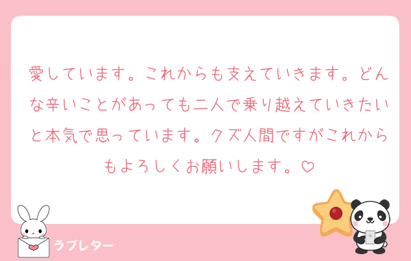 愛しています。これからも支えていきます。どんな辛いことがあっても二人で乗り越えていきたいと本気で思っています。クズ人間ですがこれからもよろしくお願いします。