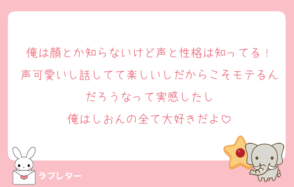 俺は顔とか知らないけど声と性格は知ってる！
声可愛いし話してて楽しいしだからこそモテるんだろうなって実感したし
俺はしおんの全て大好きだよ
