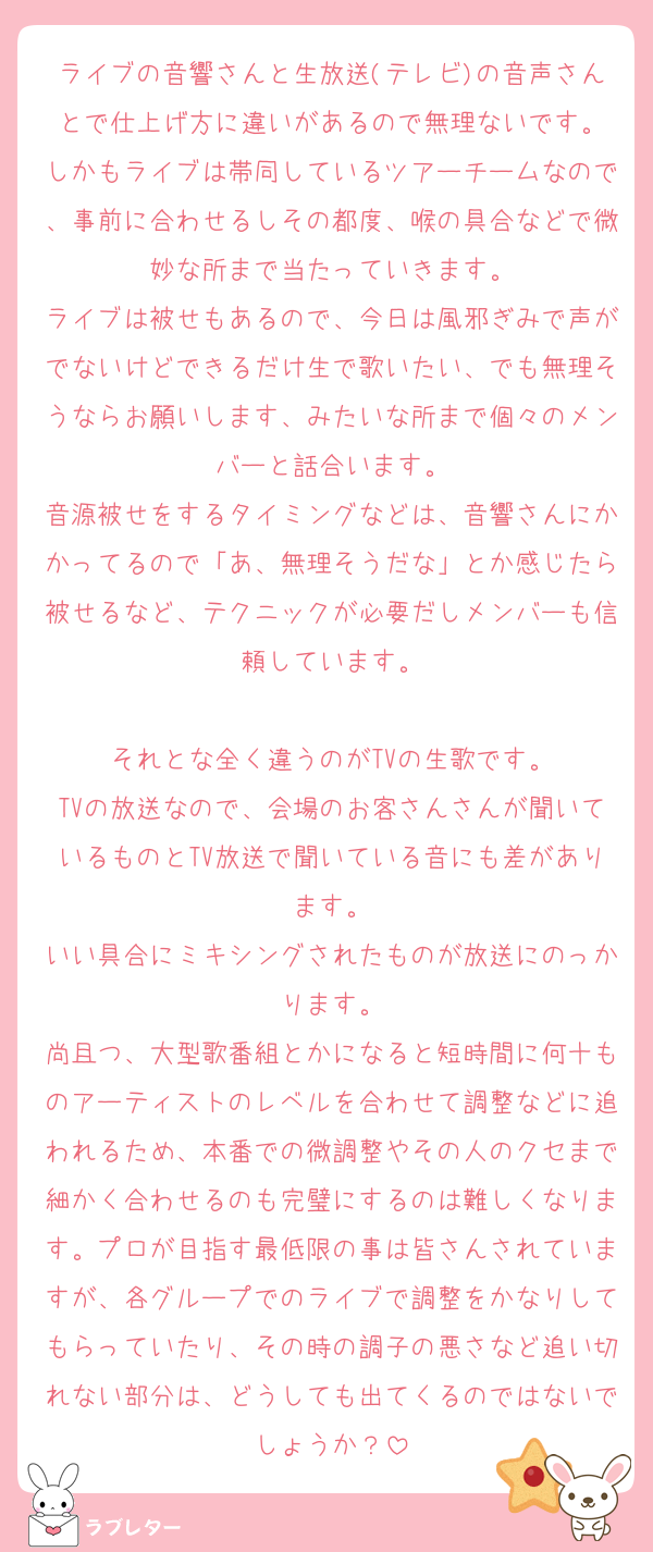 ライブの音響さんと生放送(テレビ)の音声さんとで仕上げ方に違いがあるので無理ないです。
しかもライブは帯同しているツアーチームなので、事前に合わせるしその都度、喉の具合などで微妙な所まで当たっていきます。
ライブは被せもあるので、今日は風邪ぎみで声がでないけどできるだけ生で歌いたい、でも無理そうならお願いします、みたいな所まで個々のメンバーと話合います。
音源被せをするタイミングなどは、音響さんにかかってるので「あ、無理そうだな」とか感じたら被せるなど、テクニックが必要だしメンバーも信頼しています。

それとな全く違うのがTVの生歌です。
TVの放送なので、会場のお客さんさんが聞いているものとTV放送で聞いている音にも差があります。
いい具合にミキシングされたものが放送にのっかります。
尚且つ、大型歌番組とかになると短時間に何十ものアーティストのレベルを合わせて調整などに追われるため、本番での微調整やその人のクセまで細かく合わせるのも完璧にするのは難しくなります。プロが目指す最低限の事は皆さんされていますが、各グループでのライブで調整をかなりしてもらっていたり、その時の調子の悪さなど追い切れない部分は、どうしても出てくるのではないでしょうか？