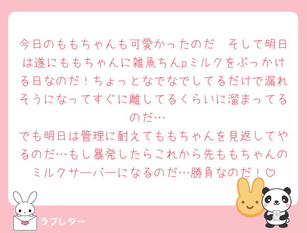 今日のももちゃんも可愛かったのだ🥰そして明日は遂にももちゃんに雑魚ちんpミルクをぶっかける日なのだ！ちょっとなでなでしてるだけで漏れそうになってすぐに離してるくらいに溜まってるのだ…
でも明日は管理に耐えてももちゃんを見返してやるのだ…もし暴発したらこれから先ももちゃんのミルクサーバーになるのだ…勝負なのだ！