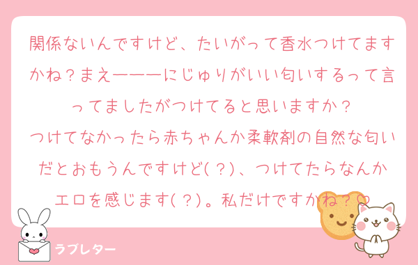 関係ないんですけど、たいがって香水つけてますかね？まえーーーにじゅりがいい匂いするって言ってましたがつけてると思いますか？
つけてなかったら赤ちゃんか柔軟剤の自然な匂いだとおもうんですけど(？)、つけてたらなんかエロを感じます(？)。私だけですかね？