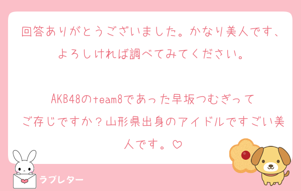 回答ありがとうございました。かなり美人です、よろしければ調べてみてください。

AKB48のteam8であった早坂つむぎってご存じですか？山形県出身のアイドルですごい美人です。