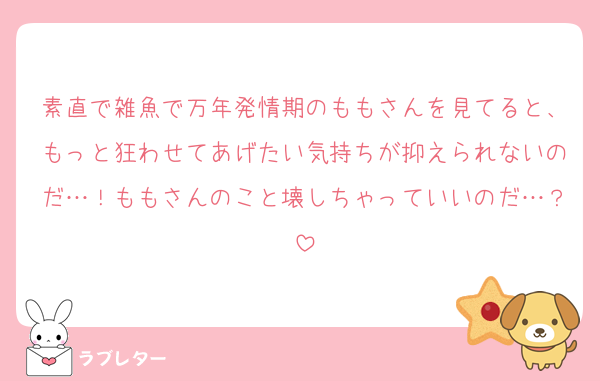 素直で雑魚で万年発情期のももさんを見てると、もっと狂わせてあげたい気持ちが抑えられないのだ…！ももさんのこと壊しちゃっていいのだ…？