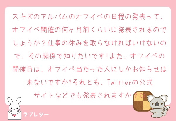 スキズのアルバムのオフイベの日程の発表って、オフイベ開催の何ヶ月前くらいに発表されるのでしょうか？仕事の休みを取らなければいけないので、その関係で知りたいです!また、オフイベの開催日は、オフイベ当たった人にしかお知らせは来ないですか?それとも、Twitterの公式サイトなどでも発表されますか？