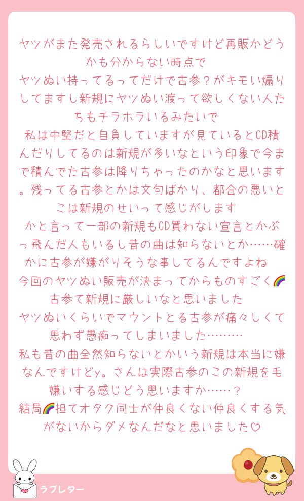 ヤツがまた発売されるらしいですけど再販かどうかも分からない時点で
ヤツぬい持ってるってだけで古参？がキモい煽りしてますし新規にヤツぬい渡って欲しくない人たちもチラホラいるみたいで
私は中堅だと自負していますが見ているとCD積んだりしてるのは新規が多いなという印象で今まで積んでた古参は降りちゃったのかなと思います。残ってる古参とかは文句ばかり、都合の悪いとこは新規のせいって感じがします
かと言って一部の新規もCD買わない宣言とかぶっ飛んだ人もいるし昔の曲は知らないとか……確かに古参が嫌がりそうな事してるんですよね
今回のヤツぬい販売が決まってからものすごく🌈古参て新規に厳しいなと思いました
ヤツぬいくらいでマウントとる古参が痛々しくて思わず愚痴ってしまいました………
私も昔の曲全然知らないとかいう新規は本当に嫌なんですけどy。さんは実際古参のこの新規を毛嫌いする感じどう思いますか……？
結局🌈担てオタク同士が仲良くない仲良くする気がないからダメなんだなと思いました