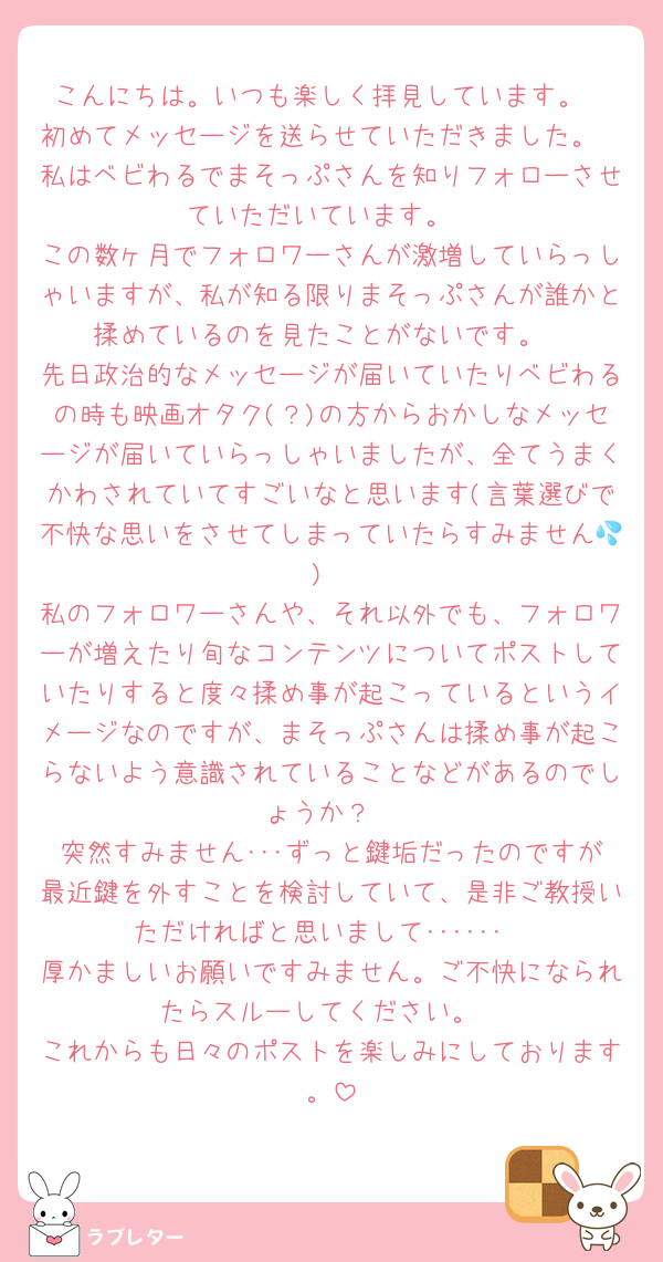 こんにちは。いつも楽しく拝見しています。
初めてメッセージを送らせていただきました。
私はベビわるでまそっぷさんを知りフォローさせていただいています。
この数ヶ月でフォロワーさんが激増していらっしゃいますが、私が知る限りまそっぷさんが誰かと揉めているのを見たことがないです。
先日政治的なメッセージが届いていたりベビわるの時も映画オタク(？)の方からおかしなメッセージが届いていらっしゃいましたが、全てうまくかわされていてすごいなと思います(言葉選びで不快な思いをさせてしまっていたらすみません💦)
私のフォロワーさんや、それ以外でも、フォロワーが増えたり旬なコンテンツについてポストしていたりすると度々揉め事が起こっているというイメージなのですが、まそっぷさんは揉め事が起こらないよう意識されていることなどがあるのでしょうか？
突然すみません･･･ずっと鍵垢だったのですが最近鍵を外すことを検討していて、是非ご教授いただければと思いまして･･････
厚かましいお願いですみません。ご不快になられたらスルーしてください。
これからも日々のポストを楽しみにしております。