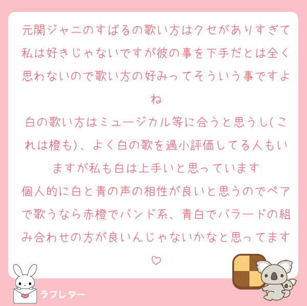 元関ジャニのすばるの歌い方はクセがありすぎて私は好きじゃないですが彼の事を下手だとは全く思わないので歌い方の好みってそういう事ですよね
白の歌い方はミュージカル等に合うと思うし(これは橙も)、よく白の歌を過小評価してる人もいますが私も白は上手いと思っています
個人的に白と青の声の相性が良いと思うのでペアで歌うなら赤橙でバンド系、青白でバラードの組み合わせの方が良いんじゃないかなと思ってます