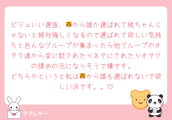 ビジュいい選抜、🐯から誰か選ばれて桃ちゃんじゃないと絶対悔しくなるので選ばれて欲しい気持ちと色んなグループが集まったら他グループのオタク達から変に貶されたりネタにされたりオタクの揉めの元になりそうで嫌です。
どちらかというと私は🐯から誰も選ばれないで欲しい派です。。