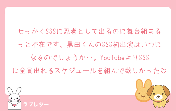 せっかくSSSに忍者として出るのに舞台組まるっと不在です。黒田くんのSSS初出演はいつになるのでしょうか‥。YouTubeよりSSSに全員出れるスケジュールを組んで欲しかった