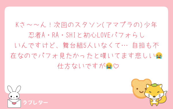 Kさ～～ん！次回のスタソン(アマプラの)少年忍者A・RA・SHIと初心LOVEパフォらしいんですけど、舞台組5人いなくて… 自担も不在なのでパフォ見たかったと嘆いてます悲しい😭 仕方ないですが😭
