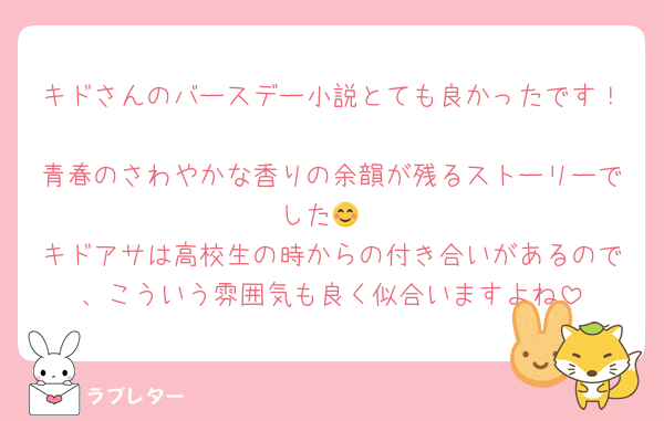 キドさんのバースデー小説とても良かったです！
青春のさわやかな香りの余韻が残るストーリーでした😊
キドアサは高校生の時からの付き合いがあるので、こういう雰囲気も良く似合いますよね