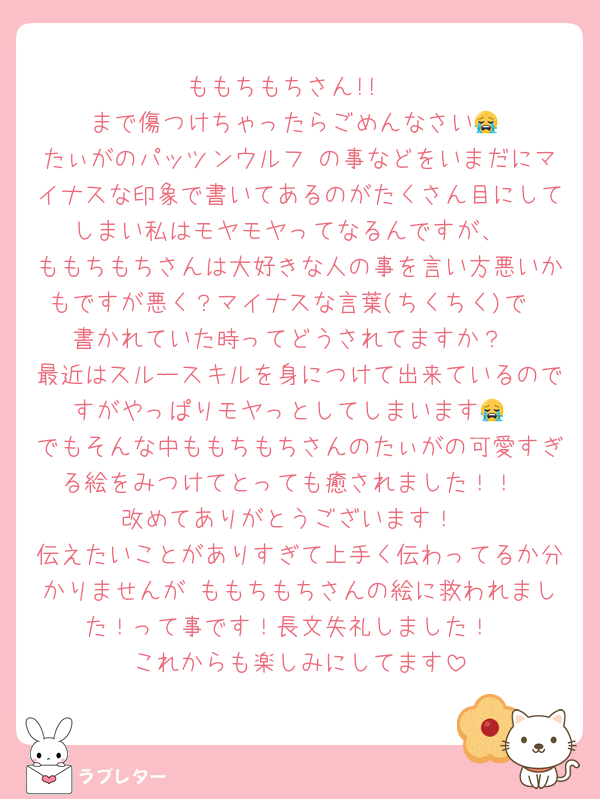 ももちもちさん!! 
 まで傷つけちゃったらごめんなさい😭
たぃがのパッツンウルフ の事などをいまだにマイナスな印象で書いてあるのがたくさん目にしてしまい私はモヤモヤってなるんですが、
ももちもちさんは大好きな人の事を言い方悪いかもですが悪く？マイナスな言葉(ちくちく)で
書かれていた時ってどうされてますか？
最近はスルースキルを身につけて出来ているのですがやっぱりモヤっとしてしまいます😭
でもそんな中ももちもちさんのたぃがの可愛すぎる絵をみつけてとっても癒されました！！
改めてありがとうございます！
伝えたいことがありすぎて上手く伝わってるか分かりませんが ももちもちさんの絵に救われました！って事です！長文失礼しました！
これからも楽しみにしてます