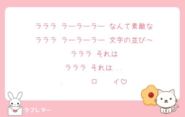 ラララ ラーラーラー なんて素敵な
ラララ ラーラーラー 文字の並び～
ラララ それは
ラララ それは...
.       ロ    イ