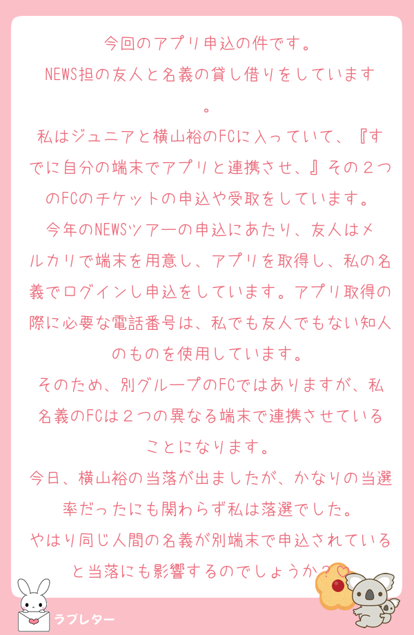 今回のアプリ申込の件です。
NEWS担の友人と名義の貸し借りをしています。
私はジュニアと横山裕のFCに入っていて、『すでに自分の端末でアプリと連携させ、』その２つのFCのチケットの申込や受取をしています。
今年のNEWSツアーの申込にあたり、友人はメルカリで端末を用意し、アプリを取得し、私の名義でログインし申込をしています。アプリ取得の際に必要な電話番号は、私でも友人でもない知人のものを使用しています。
そのため、別グループのFCではありますが、私名義のFCは２つの異なる端末で連携させていることになります。
今日、横山裕の当落が出ましたが、かなりの当選率だったにも関わらず私は落選でした。
やはり同じ人間の名義が別端末で申込されていると当落にも影響するのでしょうか？