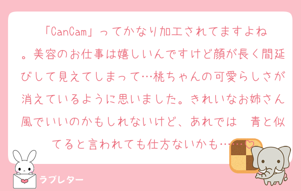 「CanCam」ってかなり加工されてますよね。美容のお仕事は嬉しいんですけど顔が長く間延びして見えてしまって…桃ちゃんの可愛らしさが消えているように思いました。きれいなお姉さん風でいいのかもしれないけど、あれでは☃青と似てると言われても仕方ないかも……