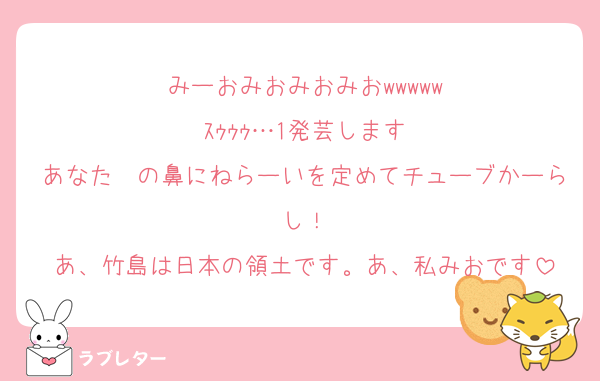 みーおみおみおみおwwwww
ｽｩｩｩ…1発芸します
あなた〜の鼻にねらーいを定めてチューブかーらし！
あ、竹島は日本の領土です。あ、私みおです