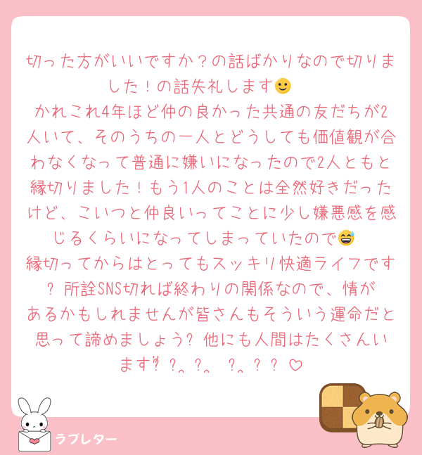 切った方がいいですか？の話ばかりなので切りました！の話失礼します🙂‍↕️
かれこれ4年ほど仲の良かった共通の友だちが2人いて、そのうちの一人とどうしても価値観が合わなくなって普通に嫌いになったので2人ともと縁切りました！もう1人のことは全然好きだったけど、こいつと仲良いってことに少し嫌悪感を感じるくらいになってしまっていたので😅
縁切ってからはとってもスッキリ快適ライフです✨️所詮SNS切れば終わりの関係なので、情があるかもしれませんが皆さんもそういう運命だと思って諦めましょう✨️他にも人間はたくさんいますჱ̒՞ ̳ᴗ ̫ ᴗ ̳՞꒱