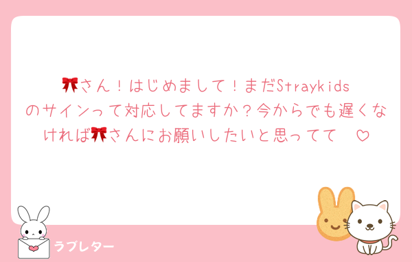 🎀さん！はじめまして！まだStraykidsのサインって対応してますか？今からでも遅くなければ🎀さんにお願いしたいと思ってて🥺
