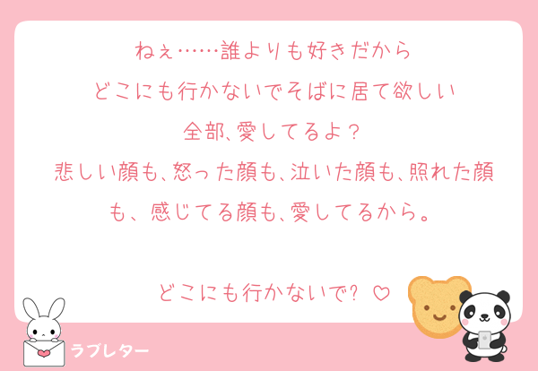ねぇ……誰よりも好きだから
どこにも行かないでそばに居て欲しい
全部､愛してるよ？
悲しい顔も､怒った顔も､泣いた顔も､照れた顔も、感じてる顔も､愛してるから。

どこにも行かないで❓