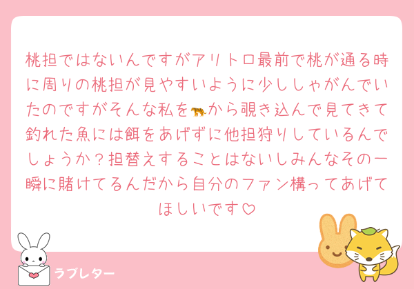 桃担ではないんですがアリトロ最前で桃が通る時に周りの桃担が見やすいように少ししゃがんでいたのですがそんな私を🐅から覗き込んで見てきて釣れた魚には餌をあげずに他担狩りしているんでしょうか？担替えすることはないしみんなその一瞬に賭けてるんだから自分のファン構ってあげてほしいです