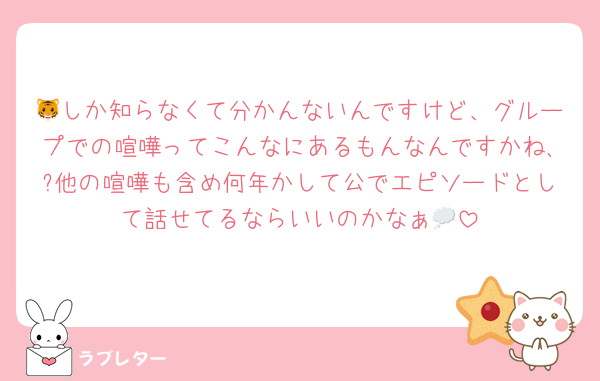 🐯しか知らなくて分かんないんですけど、グループでの喧嘩ってこんなにあるもんなんですかね､?他の喧嘩も含め何年かして公でエピソードとして話せてるならいいのかなぁ💭
