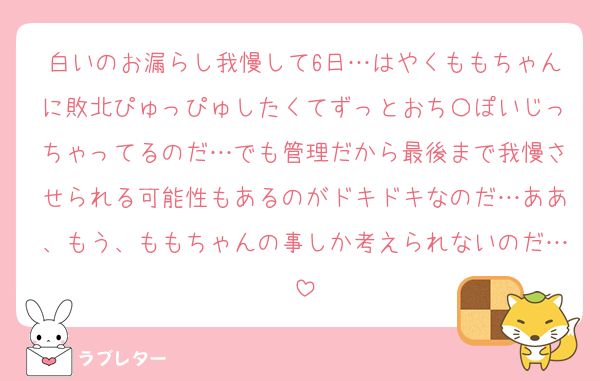 白いのお漏らし我慢して6日…はやくももちゃんに敗北ぴゅっぴゅしたくてずっとおち〇ぽいじっちゃってるのだ…でも管理だから最後まで我慢させられる可能性もあるのがドキドキなのだ…ああ、もう、ももちゃんの事しか考えられないのだ…