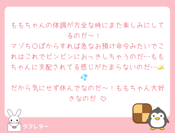 ももちゃんの体調が万全な時にまた楽しみにしてるのだ～！
マゾち〇ぽからすれば急なお預け命令みたいでこれはこれでビンビンにおっきしちゃうのだ…ももちゃんに支配されてる感じがたまらないのだ…🍌💦
だから気にせず休んでなのだ～！ももちゃん大好きなのだ♡