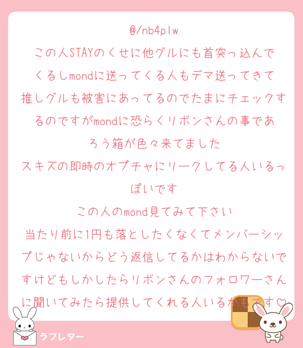 @/nb4plw
この人STAYのくせに他グルにも首突っ込んでくるしmondに送ってくる人もデマ送ってきて推しグルも被害にあってるのでたまにチェックするのですがmondに恐らくリボンさんの事であろう箱が色々来てました
スキズの即時のオプチャにリークしてる人いるっぽいです
この人のmond見てみて下さい
当たり前に1円も落としたくなくてメンバーシップじゃないからどう返信してるかはわからないですけどもしかしたらリボンさんのフォロワーさんに聞いてみたら提供してくれる人いるかもです