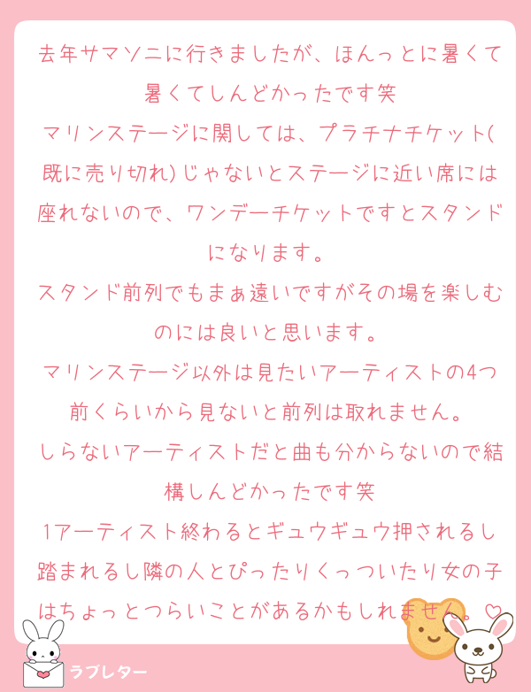 去年サマソニに行きましたが、ほんっとに暑くて暑くてしんどかったです笑
マリンステージに関しては、プラチナチケット(既に売り切れ)じゃないとステージに近い席には座れないので、ワンデーチケットですとスタンドになります。
スタンド前列でもまぁ遠いですがその場を楽しむのには良いと思います。
マリンステージ以外は見たいアーティストの4つ前くらいから見ないと前列は取れません。
しらないアーティストだと曲も分からないので結構しんどかったです笑
1アーティスト終わるとギュウギュウ押されるし踏まれるし隣の人とぴったりくっついたり女の子はちょっとつらいことがあるかもしれません。
