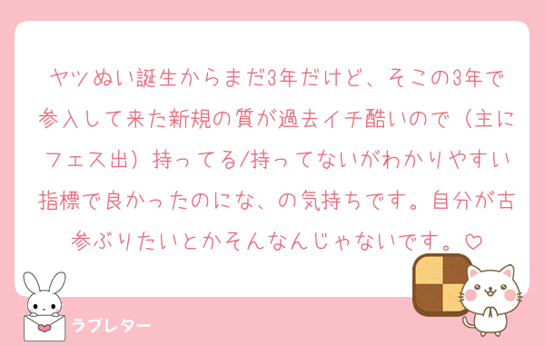 ヤツぬい誕生からまだ3年だけど、そこの3年で参入して来た新規の質が過去イチ酷いので（主にフェス出）持ってる/持ってないがわかりやすい指標で良かったのにな、の気持ちです。自分が古参ぶりたいとかそんなんじゃないです。