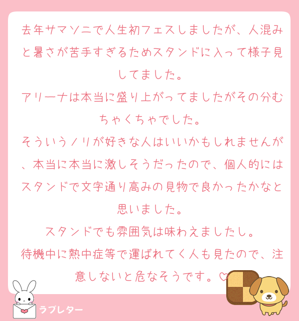 去年サマソニで人生初フェスしましたが、人混みと暑さが苦手すぎるためスタンドに入って様子見してました。
アリーナは本当に盛り上がってましたがその分むちゃくちゃでした。
そういうノリが好きな人はいいかもしれませんが、本当に本当に激しそうだったので、個人的にはスタンドで文字通り高みの見物で良かったかなと思いました。
スタンドでも雰囲気は味わえましたし。
待機中に熱中症等で運ばれてく人も見たので、注意しないと危なそうです。