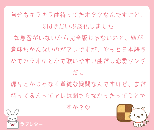 自分もキラキラ曲待ってたオタクなんですけど、SIdでだいぶ成仏しました
如恵留がいないから完全版じゃないのと、MVが意味わかんないのがアレですが、やっと日本語多めでカラオケとかで歌いやすい曲だし恋愛ソングだし
煽りとかじゃなく単純な疑問なんですけど、まだ待ってる人ってアレは刺さらなかったってことですか？