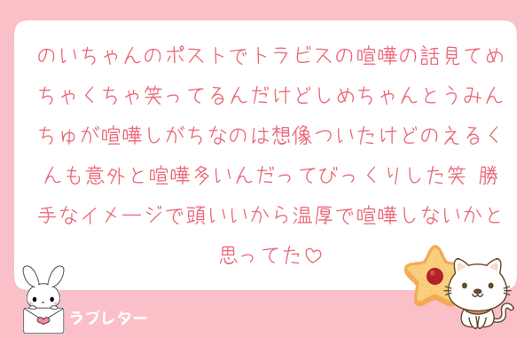 のいちゃんのポストでトラビスの喧嘩の話見てめちゃくちゃ笑ってるんだけどしめちゃんとうみんちゅが喧嘩しがちなのは想像ついたけどのえるくんも意外と喧嘩多いんだってびっくりした笑 勝手なイメージで頭いいから温厚で喧嘩しないかと思ってた