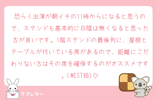 恐らく出演が朝イチの11時からになると思うので、スタンドも基本的に日陰は無くなると思った方が良いです。1階スタンドの最後列に、屋根とテーブルが付いている席があるので、距離にこだわりない方はその席を確保するのがオススメです。(WEST担)