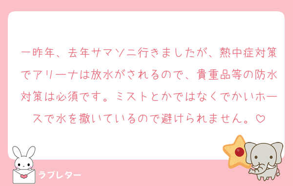 一昨年、去年サマソニ行きましたが、熱中症対策でアリーナは放水がされるので、貴重品等の防水対策は必須です。ミストとかではなくでかいホースで水を撒いているので避けられません。
